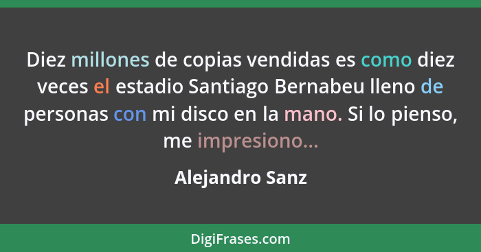 Diez millones de copias vendidas es como diez veces el estadio Santiago Bernabeu lleno de personas con mi disco en la mano. Si lo pie... - Alejandro Sanz