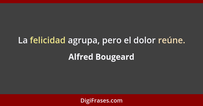 La felicidad agrupa, pero el dolor reúne.... - Alfred Bougeard