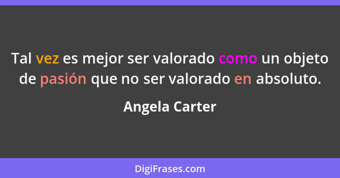 Tal vez es mejor ser valorado como un objeto de pasión que no ser valorado en absoluto.... - Angela Carter