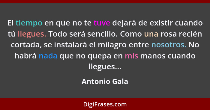 El tiempo en que no te tuve dejará de existir cuando tú llegues. Todo será sencillo. Como una rosa recién cortada, se instalará el mila... - Antonio Gala