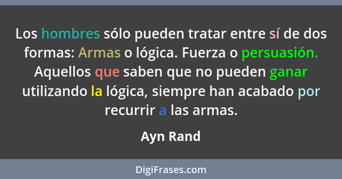 Los hombres sólo pueden tratar entre sí de dos formas: Armas o lógica. Fuerza o persuasión. Aquellos que saben que no pueden ganar utilizan... - Ayn Rand