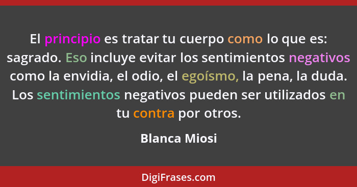 El principio es tratar tu cuerpo como lo que es: sagrado. Eso incluye evitar los sentimientos negativos como la envidia, el odio, el eg... - Blanca Miosi