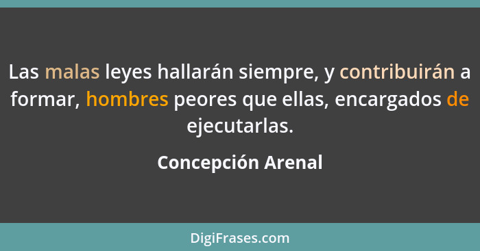 Las malas leyes hallarán siempre, y contribuirán a formar, hombres peores que ellas, encargados de ejecutarlas.... - Concepción Arenal