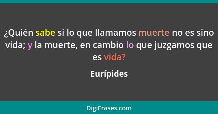 ¿Quién sabe si lo que llamamos muerte no es sino vida; y la muerte, en cambio lo que juzgamos que es vida?... - Eurípides