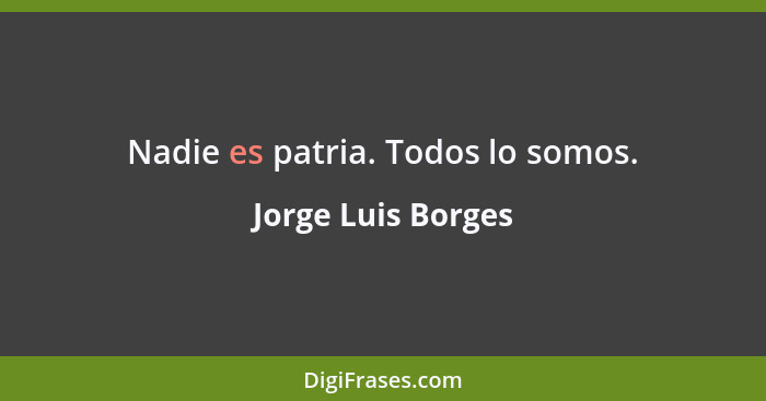 Nadie es patria. Todos lo somos.... - Jorge Luis Borges
