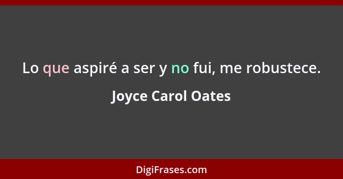 Lo que aspiré a ser y no fui, me robustece.... - Joyce Carol Oates