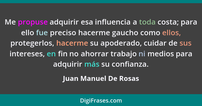 Me propuse adquirir esa influencia a toda costa; para ello fue preciso hacerme gaucho como ellos, protegerlos, hacerme su apode... - Juan Manuel De Rosas