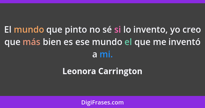 El mundo que pinto no sé si lo invento, yo creo que más bien es ese mundo el que me inventó a mi.... - Leonora Carrington