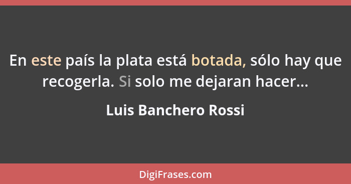 En este país la plata está botada, sólo hay que recogerla. Si solo me dejaran hacer...... - Luis Banchero Rossi