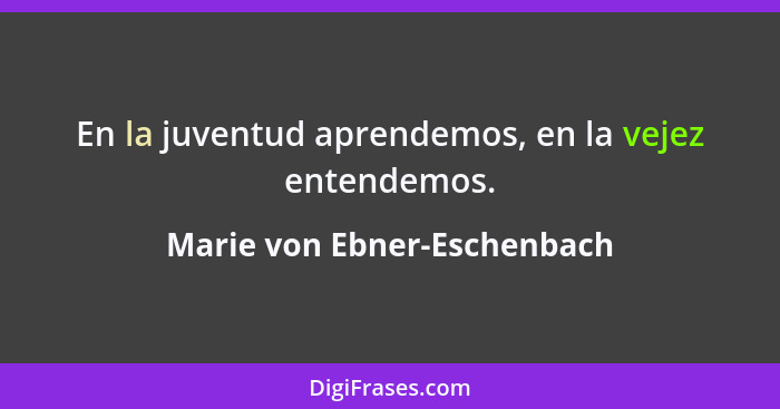 En la juventud aprendemos, en la vejez entendemos.... - Marie von Ebner-Eschenbach