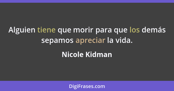 Alguien tiene que morir para que los demás sepamos apreciar la vida.... - Nicole Kidman