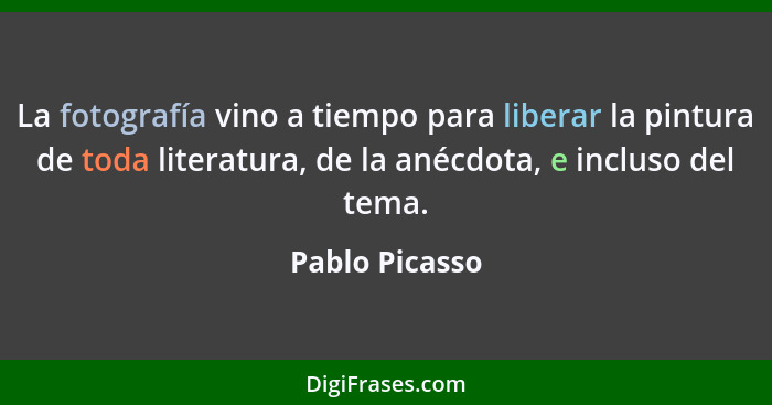 La fotografía vino a tiempo para liberar la pintura de toda literatura, de la anécdota, e incluso del tema.... - Pablo Picasso