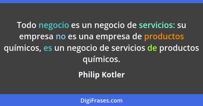 Todo negocio es un negocio de servicios: su empresa no es una empresa de productos químicos, es un negocio de servicios de productos q... - Philip Kotler