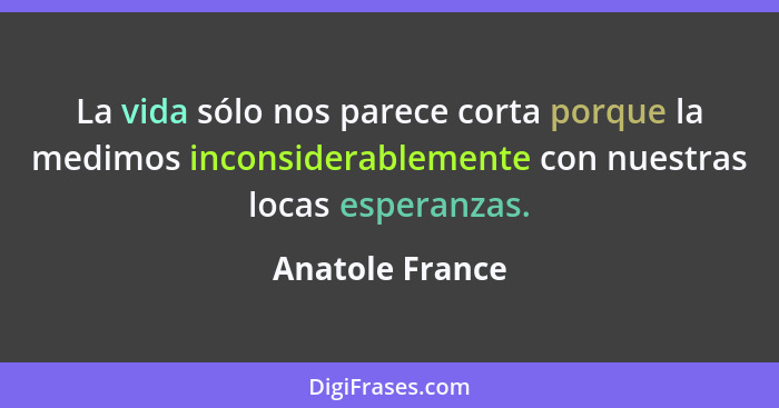 La vida sólo nos parece corta porque la medimos inconsiderablemente con nuestras locas esperanzas.... - Anatole France