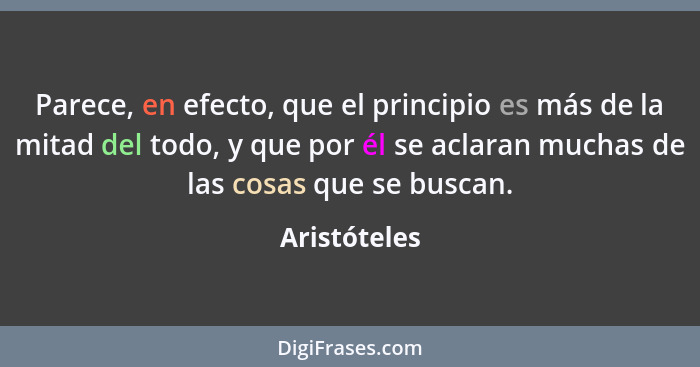 Parece, en efecto, que el principio es más de la mitad del todo, y que por él se aclaran muchas de las cosas que se buscan.... - Aristóteles