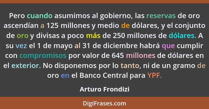 Pero cuando asumimos al gobierno, las reservas de oro ascendían a 125 millones y medio de dólares, y el conjunto de oro y divisas a... - Arturo Frondizi