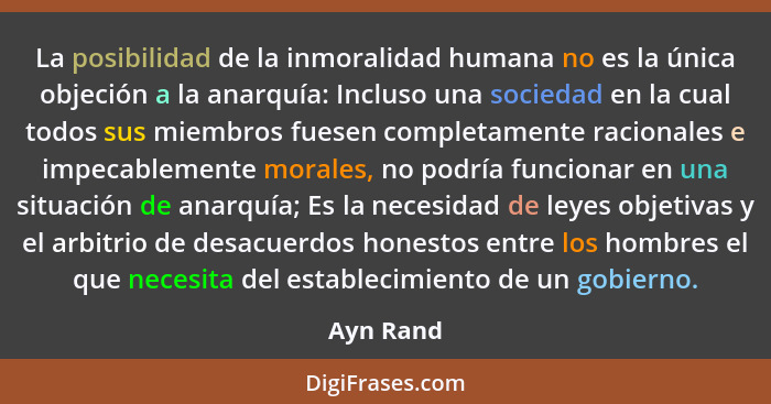 La posibilidad de la inmoralidad humana no es la única objeción a la anarquía: Incluso una sociedad en la cual todos sus miembros fuesen co... - Ayn Rand