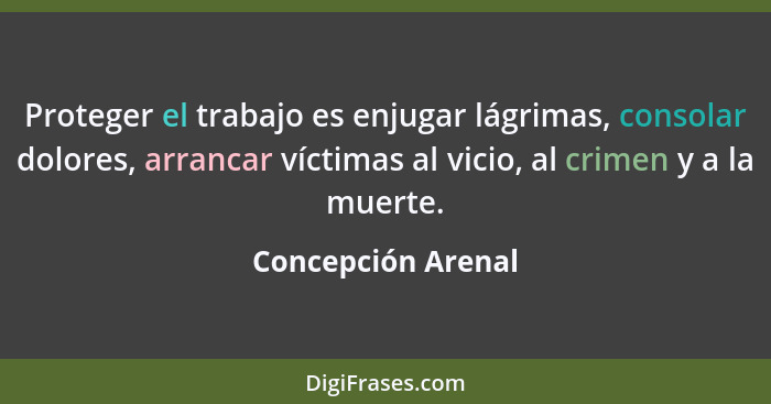 Proteger el trabajo es enjugar lágrimas, consolar dolores, arrancar víctimas al vicio, al crimen y a la muerte.... - Concepción Arenal