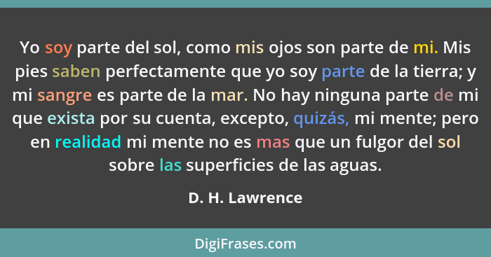 Yo soy parte del sol, como mis ojos son parte de mi. Mis pies saben perfectamente que yo soy parte de la tierra; y mi sangre es parte... - D. H. Lawrence