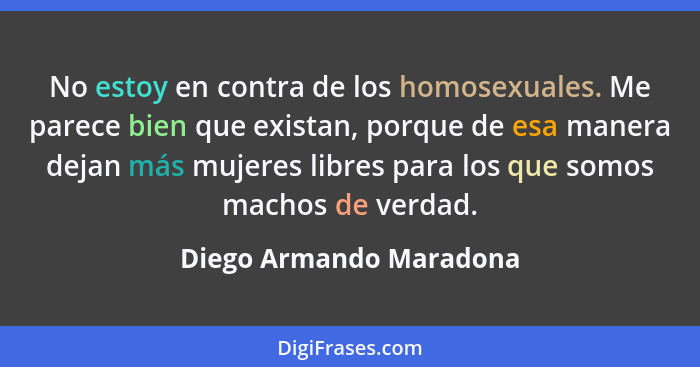No estoy en contra de los homosexuales. Me parece bien que existan, porque de esa manera dejan más mujeres libres para los qu... - Diego Armando Maradona