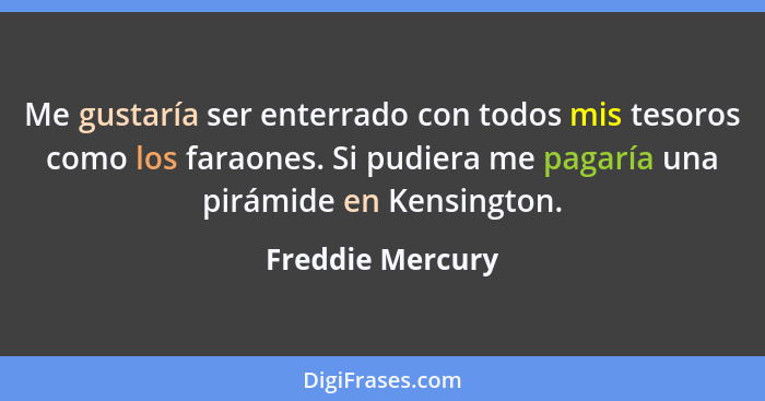 Me gustaría ser enterrado con todos mis tesoros como los faraones. Si pudiera me pagaría una pirámide en Kensington.... - Freddie Mercury