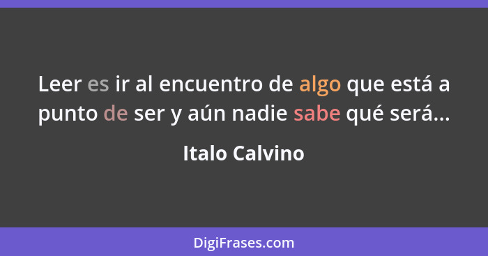 Leer es ir al encuentro de algo que está a punto de ser y aún nadie sabe qué será...... - Italo Calvino