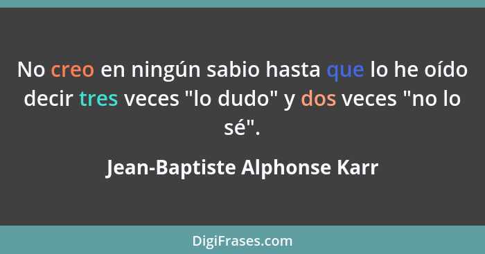 No creo en ningún sabio hasta que lo he oído decir tres veces "lo dudo" y dos veces "no lo sé".... - Jean-Baptiste Alphonse Karr