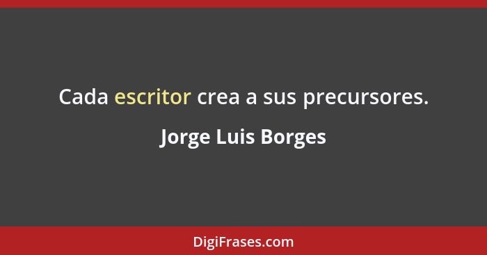 Cada escritor crea a sus precursores.... - Jorge Luis Borges