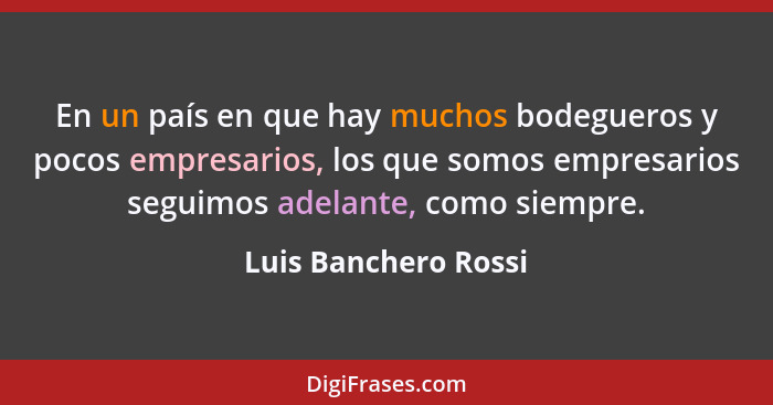 En un país en que hay muchos bodegueros y pocos empresarios, los que somos empresarios seguimos adelante, como siempre.... - Luis Banchero Rossi