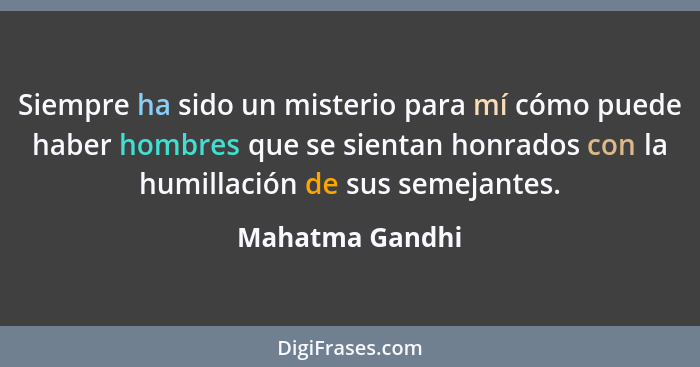 Siempre ha sido un misterio para mí cómo puede haber hombres que se sientan honrados con la humillación de sus semejantes.... - Mahatma Gandhi