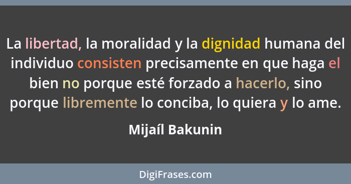 La libertad, la moralidad y la dignidad humana del individuo consisten precisamente en que haga el bien no porque esté forzado a hace... - Mijaíl Bakunin