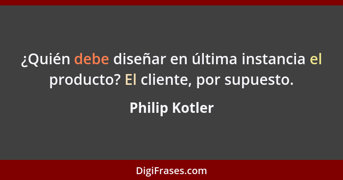 ¿Quién debe diseñar en última instancia el producto? El cliente, por supuesto.... - Philip Kotler