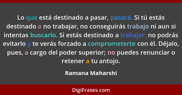 Lo que está destinado a pasar, pasará. Si tú estás destinado a no trabajar, no conseguirás trabajo ni aun si intentas buscarlo. Si e... - Ramana Maharshi