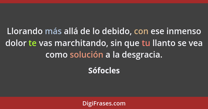 Llorando más allá de lo debido, con ese inmenso dolor te vas marchitando, sin que tu llanto se vea como solución a la desgracia.... - Sófocles