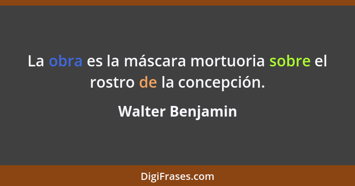 La obra es la máscara mortuoria sobre el rostro de la concepción.... - Walter Benjamin