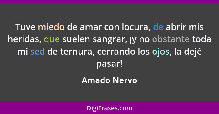 Tuve miedo de amar con locura, de abrir mis heridas, que suelen sangrar, ¡y no obstante toda mi sed de ternura, cerrando los ojos, la de... - Amado Nervo