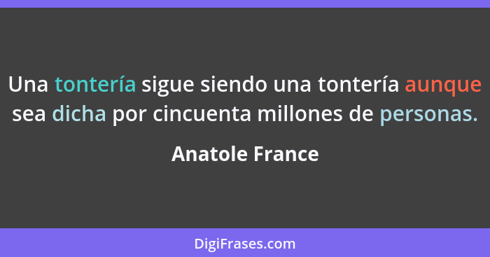 Una tontería sigue siendo una tontería aunque sea dicha por cincuenta millones de personas.... - Anatole France