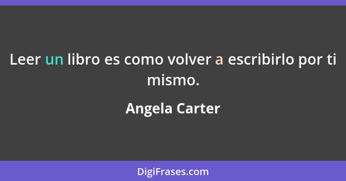 Leer un libro es como volver a escribirlo por ti mismo.... - Angela Carter