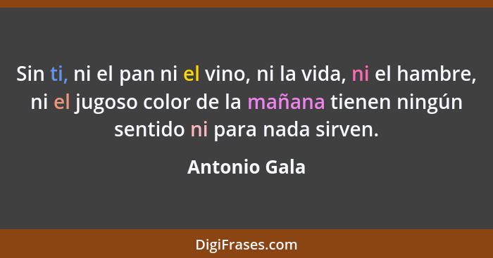 Sin ti, ni el pan ni el vino, ni la vida, ni el hambre, ni el jugoso color de la mañana tienen ningún sentido ni para nada sirven.... - Antonio Gala