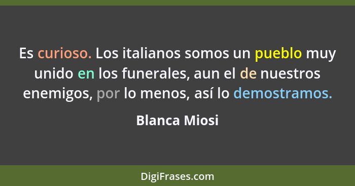Es curioso. Los italianos somos un pueblo muy unido en los funerales, aun el de nuestros enemigos, por lo menos, así lo demostramos.... - Blanca Miosi