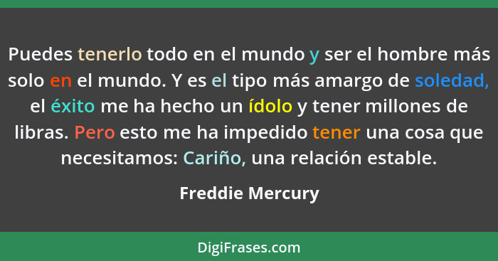 Puedes tenerlo todo en el mundo y ser el hombre más solo en el mundo. Y es el tipo más amargo de soledad, el éxito me ha hecho un íd... - Freddie Mercury