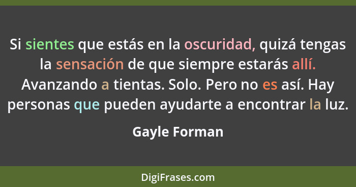 Si sientes que estás en la oscuridad, quizá tengas la sensación de que siempre estarás allí. Avanzando a tientas. Solo. Pero no es así.... - Gayle Forman