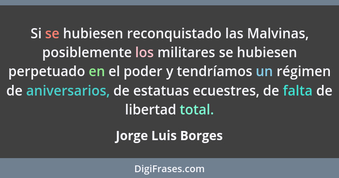 Si se hubiesen reconquistado las Malvinas, posiblemente los militares se hubiesen perpetuado en el poder y tendríamos un régimen d... - Jorge Luis Borges