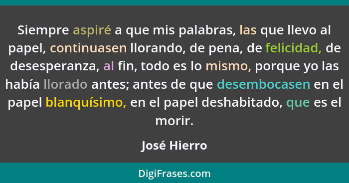 Siempre aspiré a que mis palabras, las que llevo al papel, continuasen llorando, de pena, de felicidad, de desesperanza, al fin, todo es... - José Hierro