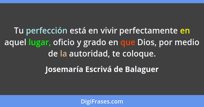 Tu perfección está en vivir perfectamente en aquel lugar, oficio y grado en que Dios, por medio de la autoridad, te co... - Josemaría Escrivá de Balaguer