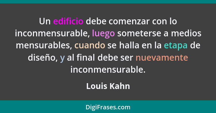 Un edificio debe comenzar con lo inconmensurable, luego someterse a medios mensurables, cuando se halla en la etapa de diseño, y al final... - Louis Kahn