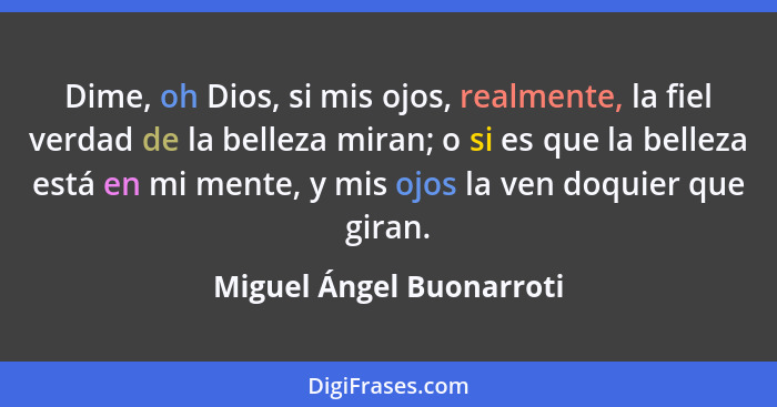 Dime, oh Dios, si mis ojos, realmente, la fiel verdad de la belleza miran; o si es que la belleza está en mi mente, y mis oj... - Miguel Ángel Buonarroti