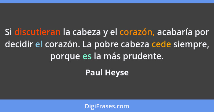 Si discutieran la cabeza y el corazón, acabaría por decidir el corazón. La pobre cabeza cede siempre, porque es la más prudente.... - Paul Heyse