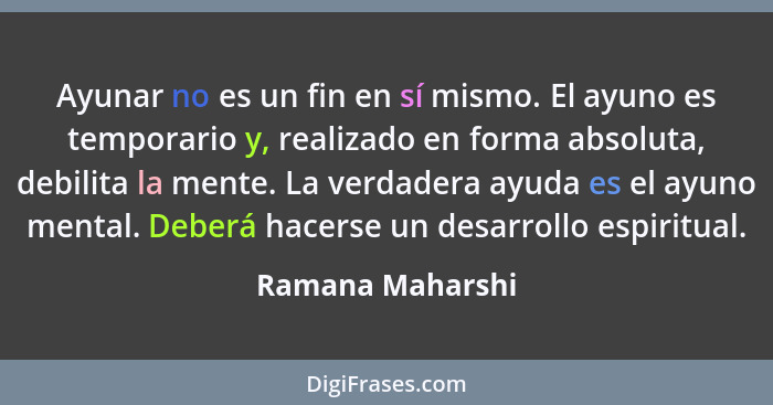 Ayunar no es un fin en sí mismo. El ayuno es temporario y, realizado en forma absoluta, debilita la mente. La verdadera ayuda es el... - Ramana Maharshi