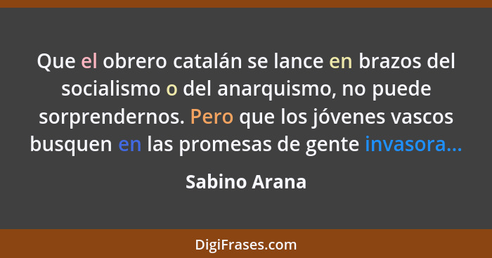 Que el obrero catalán se lance en brazos del socialismo o del anarquismo, no puede sorprendernos. Pero que los jóvenes vascos busquen e... - Sabino Arana